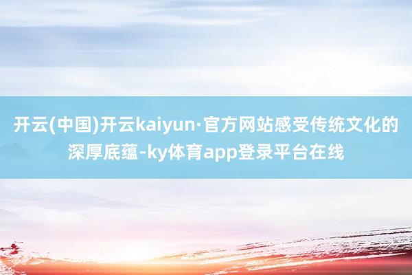 开云(中国)开云kaiyun·官方网站感受传统文化的深厚底蕴-ky体育app登录平台在线