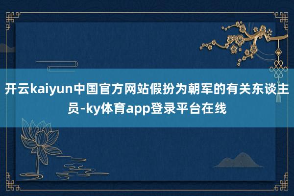 开云kaiyun中国官方网站假扮为朝军的有关东谈主员-ky体育app登录平台在线