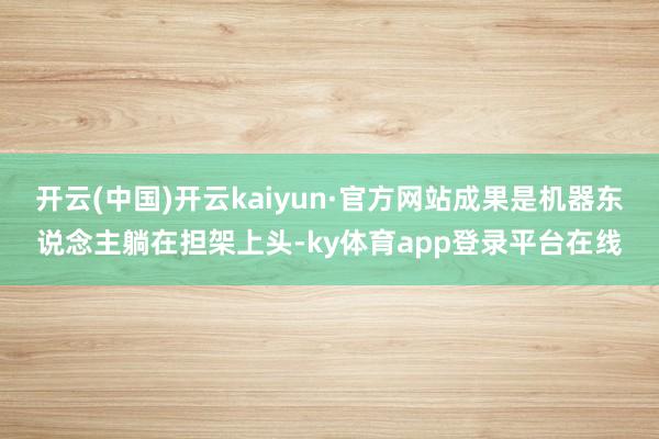 开云(中国)开云kaiyun·官方网站成果是机器东说念主躺在担架上头-ky体育app登录平台在线