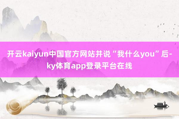 开云kaiyun中国官方网站并说“我什么you”后-ky体育app登录平台在线