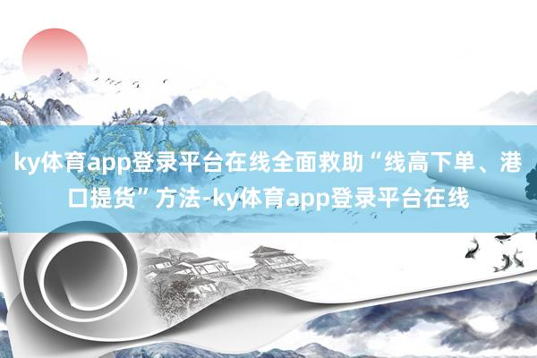 ky体育app登录平台在线全面救助“线高下单、港口提货”方法-ky体育app登录平台在线