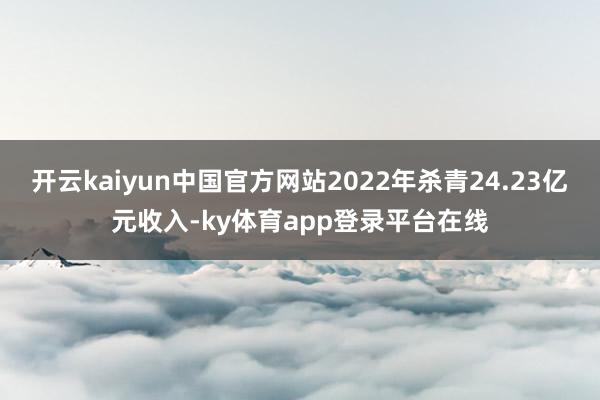 开云kaiyun中国官方网站2022年杀青24.23亿元收入-ky体育app登录平台在线