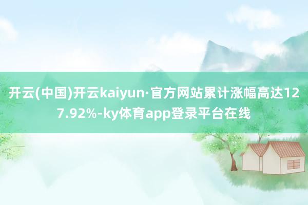 开云(中国)开云kaiyun·官方网站累计涨幅高达127.92%-ky体育app登录平台在线
