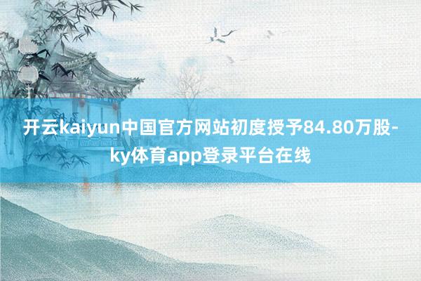 开云kaiyun中国官方网站初度授予84.80万股-ky体育app登录平台在线