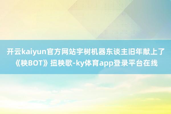 开云kaiyun官方网站　　宇树机器东谈主旧年献上了《秧BOT》扭秧歌-ky体育app登录平台在线