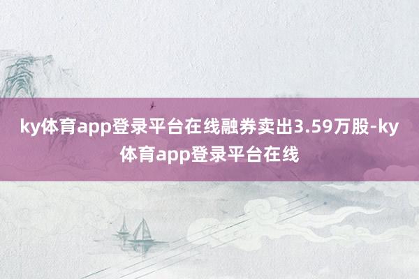 ky体育app登录平台在线融券卖出3.59万股-ky体育app登录平台在线