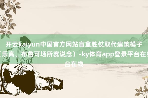 开云kaiyun中国官方网站盲盒胜仗取代建筑模子(乐高、布鲁可场所赛说念)-ky体育app登录平台在线