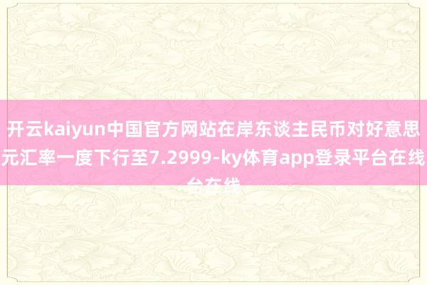 开云kaiyun中国官方网站在岸东谈主民币对好意思元汇率一度下行至7.2999-ky体育app登录平台在线