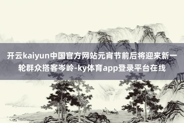 开云kaiyun中国官方网站元宵节前后将迎来新一轮群众搭客岑岭-ky体育app登录平台在线