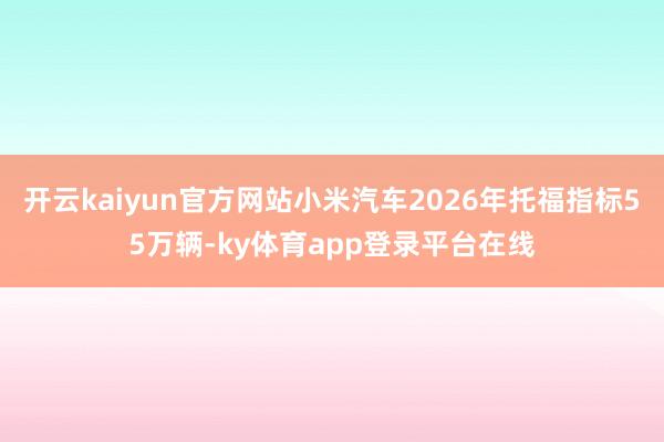 开云kaiyun官方网站小米汽车2026年托福指标55万辆-ky体育app登录平台在线