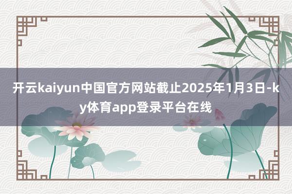开云kaiyun中国官方网站截止2025年1月3日-ky体育app登录平台在线
