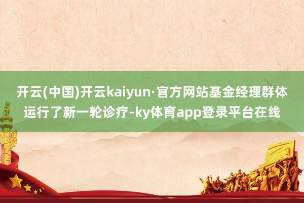 开云(中国)开云kaiyun·官方网站基金经理群体运行了新一轮诊疗-ky体育app登录平台在线