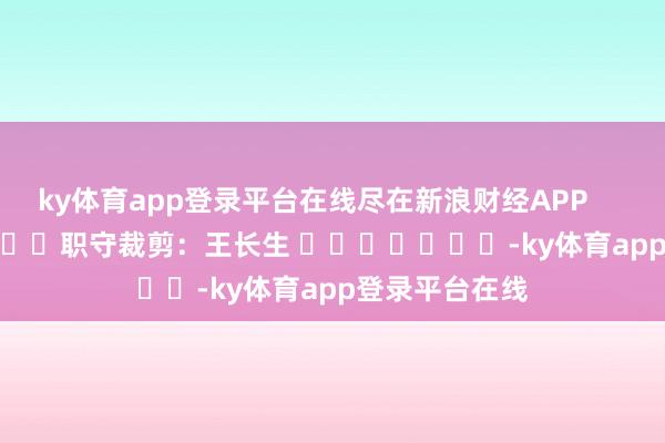 ky体育app登录平台在线尽在新浪财经APP            						职守裁剪：王长生 							-ky体育app登录平台在线