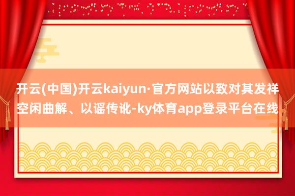 开云(中国)开云kaiyun·官方网站以致对其发祥空闲曲解、以谣传讹-ky体育app登录平台在线