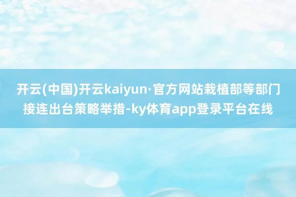 开云(中国)开云kaiyun·官方网站栽植部等部门接连出台策略举措-ky体育app登录平台在线