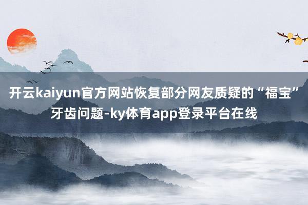 开云kaiyun官方网站恢复部分网友质疑的“福宝”牙齿问题-ky体育app登录平台在线