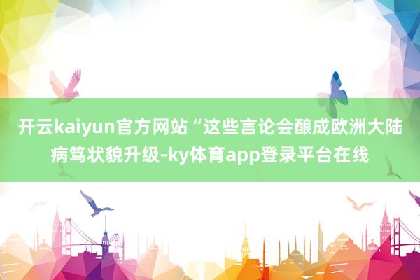 开云kaiyun官方网站“这些言论会酿成欧洲大陆病笃状貌升级-ky体育app登录平台在线