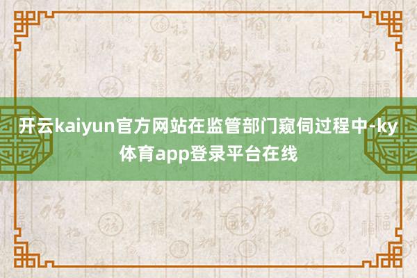 开云kaiyun官方网站在监管部门窥伺过程中-ky体育app登录平台在线