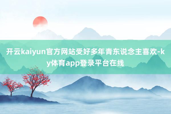 开云kaiyun官方网站受好多年青东说念主喜欢-ky体育app登录平台在线