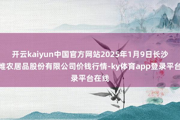 开云kaiyun中国官方网站2025年1月9日长沙马王堆农居品股份有限公司价钱行情-ky体育app登录平台在线