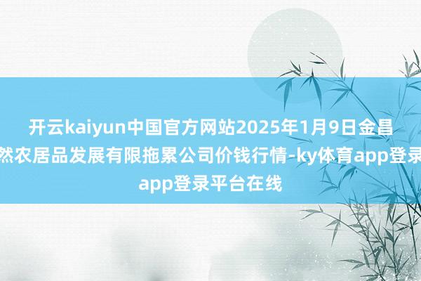 开云kaiyun中国官方网站2025年1月9日金昌市金川自然农居品发展有限拖累公司价钱行情-ky体育app登录平台在线