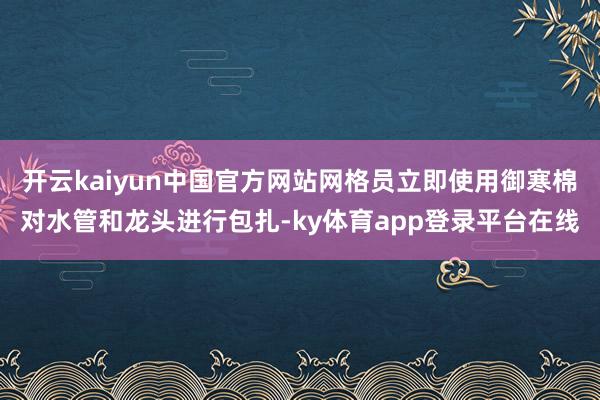 开云kaiyun中国官方网站网格员立即使用御寒棉对水管和龙头进行包扎-ky体育app登录平台在线