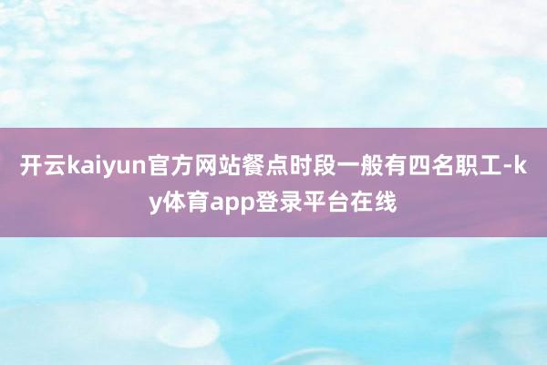 开云kaiyun官方网站餐点时段一般有四名职工-ky体育app登录平台在线