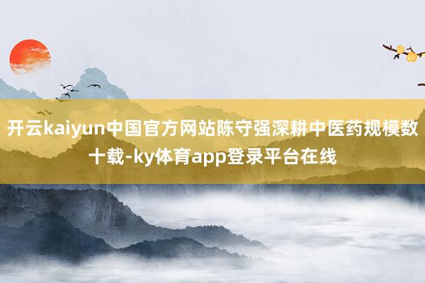 开云kaiyun中国官方网站陈守强深耕中医药规模数十载-ky体育app登录平台在线