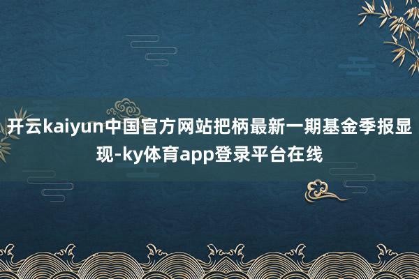 开云kaiyun中国官方网站把柄最新一期基金季报显现-ky体育app登录平台在线