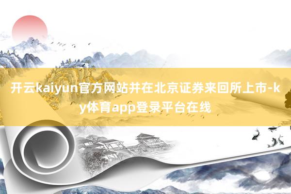 开云kaiyun官方网站并在北京证券来回所上市-ky体育app登录平台在线