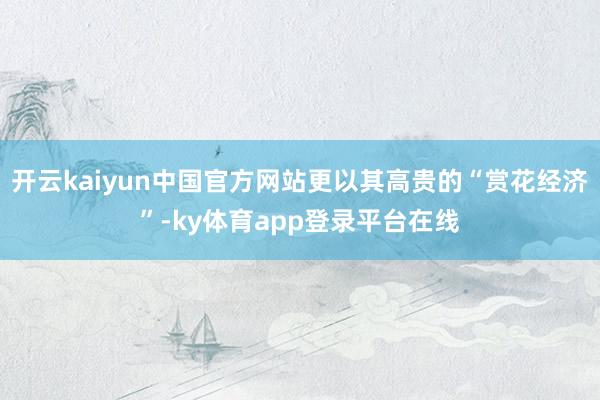 开云kaiyun中国官方网站更以其高贵的“赏花经济”-ky体育app登录平台在线
