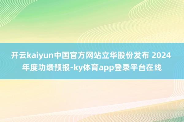 开云kaiyun中国官方网站立华股份发布 2024 年度功绩预报-ky体育app登录平台在线