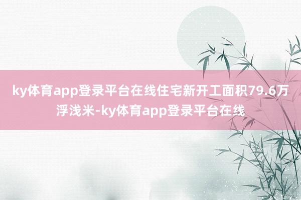 ky体育app登录平台在线住宅新开工面积79.6万浮浅米-ky体育app登录平台在线