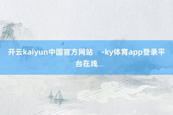 开云kaiyun中国官方网站    -ky体育app登录平台在线