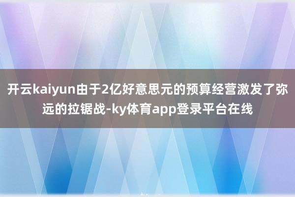 开云kaiyun由于2亿好意思元的预算经营激发了弥远的拉锯战-ky体育app登录平台在线