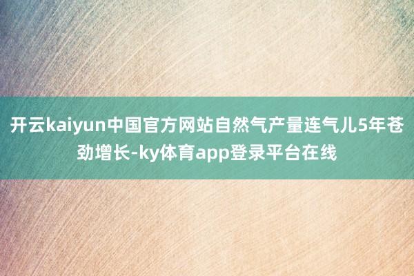 开云kaiyun中国官方网站自然气产量连气儿5年苍劲增长-ky体育app登录平台在线