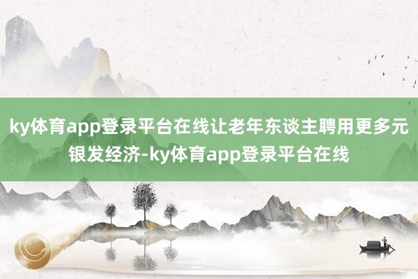 ky体育app登录平台在线让老年东谈主聘用更多元银发经济-ky体育app登录平台在线