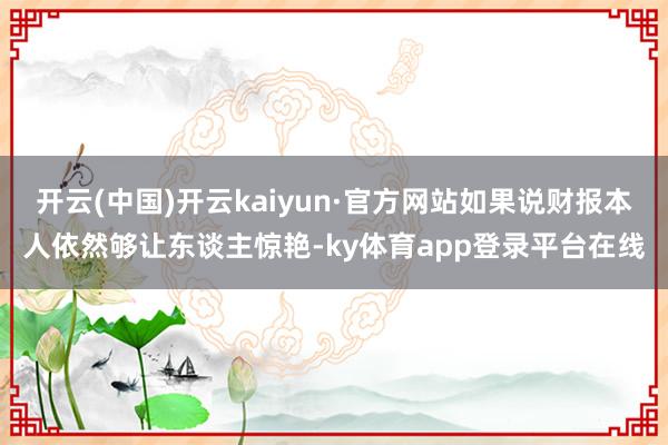 开云(中国)开云kaiyun·官方网站如果说财报本人依然够让东谈主惊艳-ky体育app登录平台在线