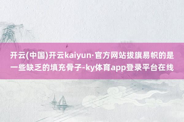 开云(中国)开云kaiyun·官方网站拔旗易帜的是一些缺乏的填充骨子-ky体育app登录平台在线