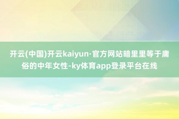 开云(中国)开云kaiyun·官方网站暗里里等于庸俗的中年女性-ky体育app登录平台在线