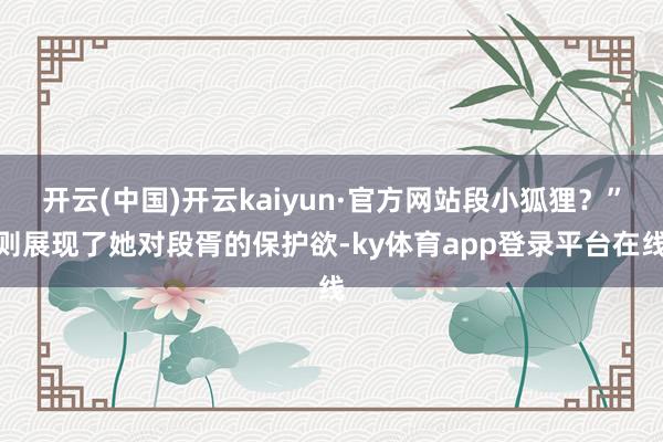 开云(中国)开云kaiyun·官方网站段小狐狸？”则展现了她对段胥的保护欲-ky体育app登录平台在线