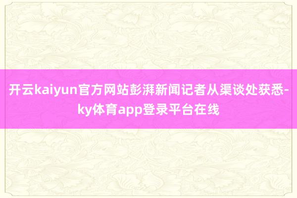 开云kaiyun官方网站彭湃新闻记者从渠谈处获悉-ky体育app登录平台在线
