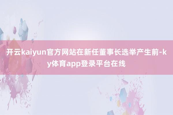 开云kaiyun官方网站在新任董事长选举产生前-ky体育app登录平台在线