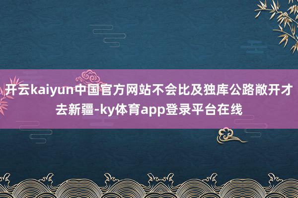 开云kaiyun中国官方网站不会比及独库公路敞开才去新疆-ky体育app登录平台在线