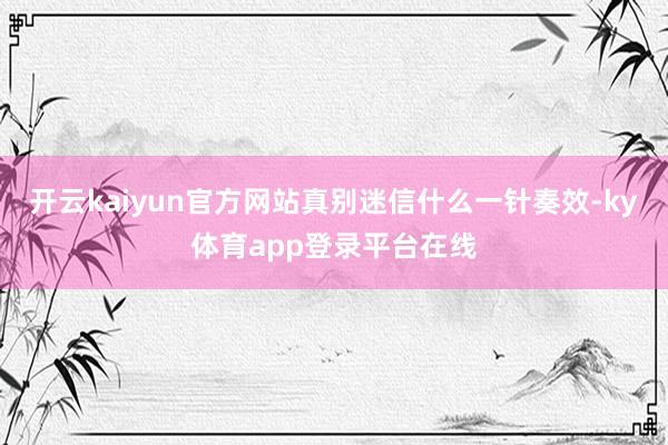 开云kaiyun官方网站真别迷信什么一针奏效-ky体育app登录平台在线