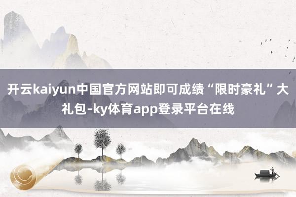 开云kaiyun中国官方网站即可成绩“限时豪礼”大礼包-ky体育app登录平台在线