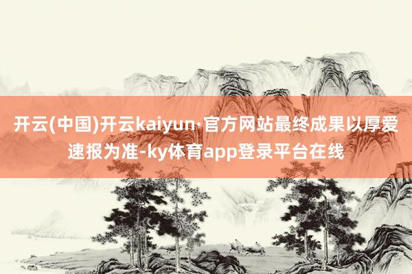 开云(中国)开云kaiyun·官方网站最终成果以厚爱速报为准-ky体育app登录平台在线