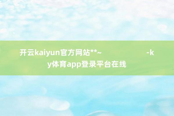 开云kaiyun官方网站**~                      -ky体育app登录平台在线