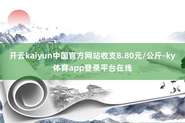 开云kaiyun中国官方网站收支8.80元/公斤-ky体育app登录平台在线