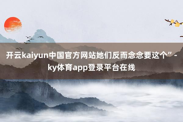 开云kaiyun中国官方网站她们反而念念要这个”-ky体育app登录平台在线